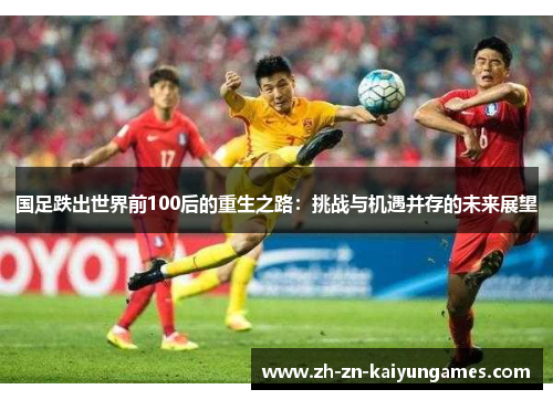 国足跌出世界前100后的重生之路：挑战与机遇并存的未来展望