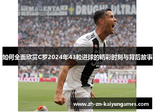 如何全面欣赏C罗2024年43粒进球的精彩时刻与背后故事