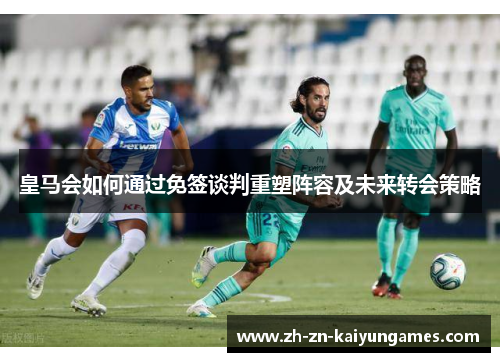 皇马会如何通过免签谈判重塑阵容及未来转会策略