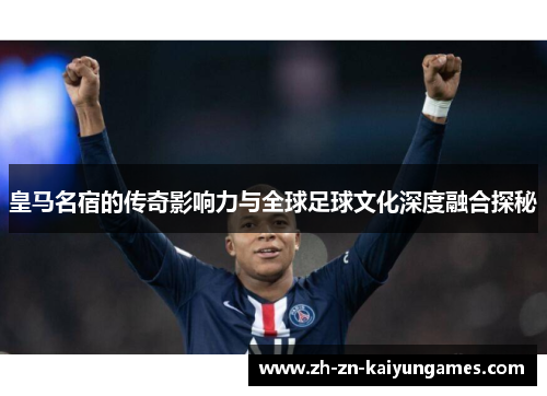 皇马名宿的传奇影响力与全球足球文化深度融合探秘