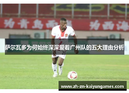 萨尔瓦多为何始终深深爱着广州队的五大理由分析