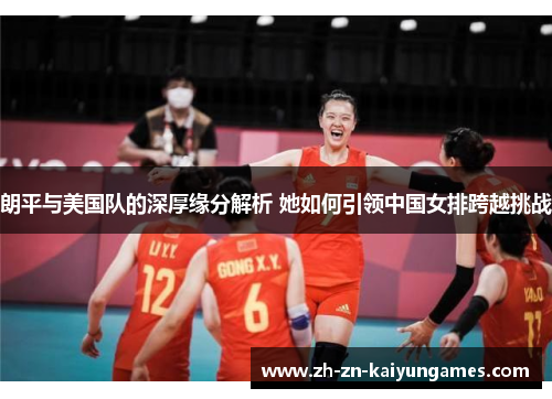 朗平与美国队的深厚缘分解析 她如何引领中国女排跨越挑战 朗平与美国队的深厚缘分解析 她如何引领中国女排跨越挑战