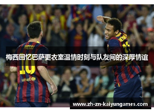 梅西回忆巴萨更衣室温情时刻与队友间的深厚情谊
