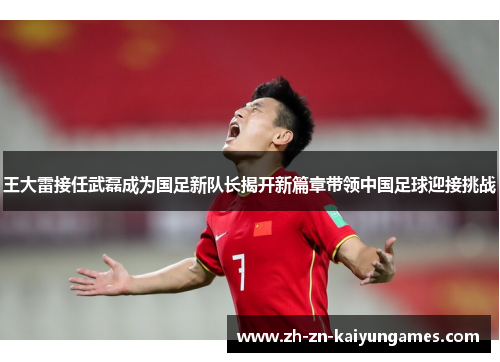 王大雷接任武磊成为国足新队长揭开新篇章带领中国足球迎接挑战